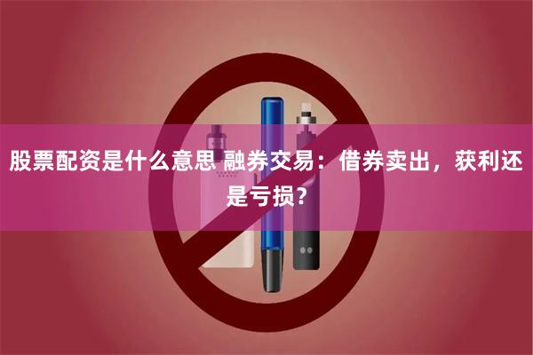 股票配资是什么意思 融券交易：借券卖出，获利还是亏损？