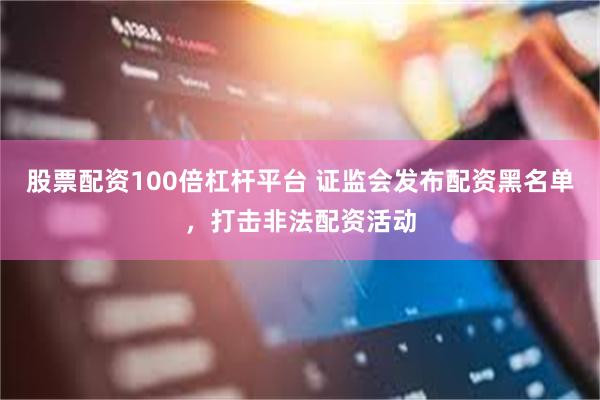 股票配资100倍杠杆平台 证监会发布配资黑名单，打击非法配资活动
