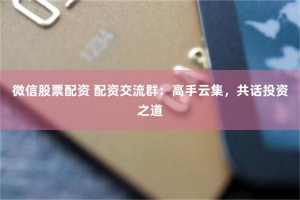 微信股票配资 配资交流群：高手云集，共话投资之道