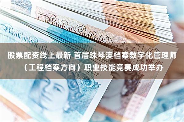 股票配资线上最新 首届珠琴澳档案数字化管理师（工程档案方向）职业技能竞赛成功举办