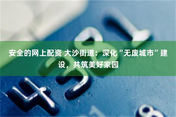 安全的网上配资 大沙街道：深化“无废城市”建设，共筑美好家园