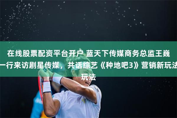 在线股票配资平台开户 蓝天下传媒商务总监王巍一行来访剧星传媒，共话综艺《种地吧3》营销新玩法