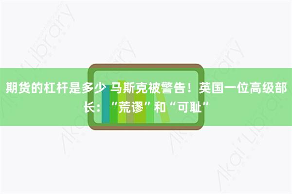 期货的杠杆是多少 马斯克被警告！英国一位高级部长：“荒谬”和“可耻”