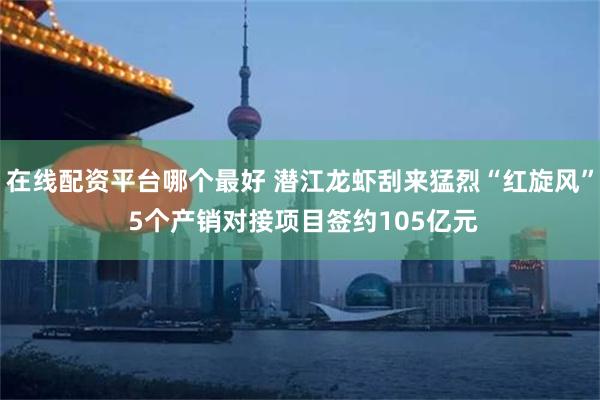 在线配资平台哪个最好 潜江龙虾刮来猛烈“红旋风” 5个产销对接项目签约105亿元