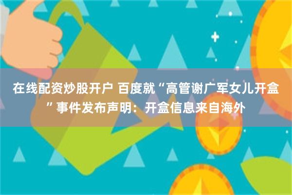 在线配资炒股开户 百度就“高管谢广军女儿开盒”事件发布声明：开盒信息来自海外