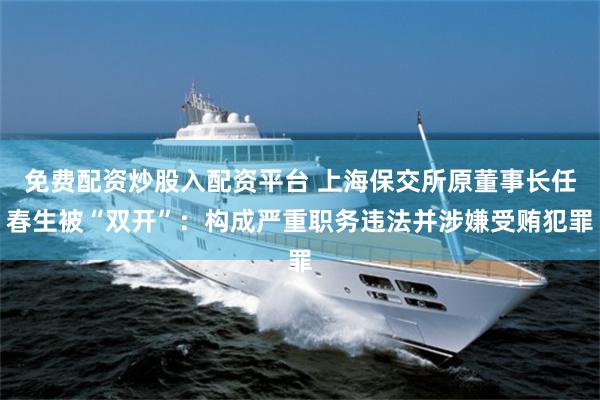 免费配资炒股入配资平台 上海保交所原董事长任春生被“双开”：构成严重职务违法并涉嫌受贿犯罪