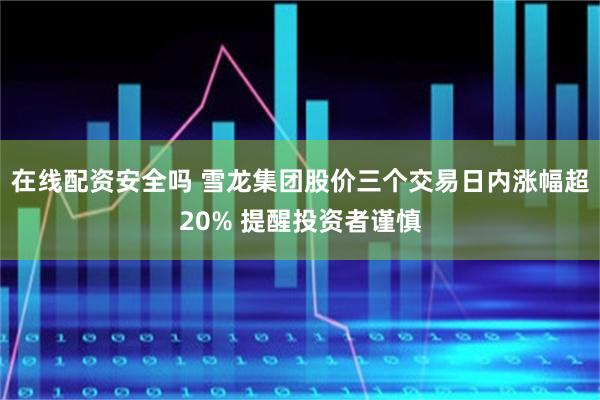 在线配资安全吗 雪龙集团股价三个交易日内涨幅超20% 提醒投资者谨慎