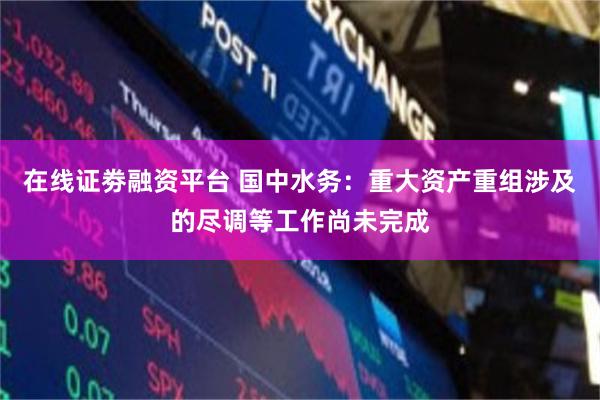 在线证劵融资平台 国中水务：重大资产重组涉及的尽调等工作尚未完成