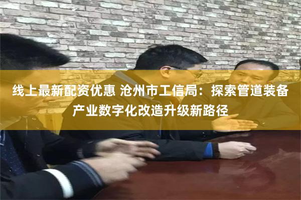 线上最新配资优惠 沧州市工信局：探索管道装备产业数字化改造升级新路径