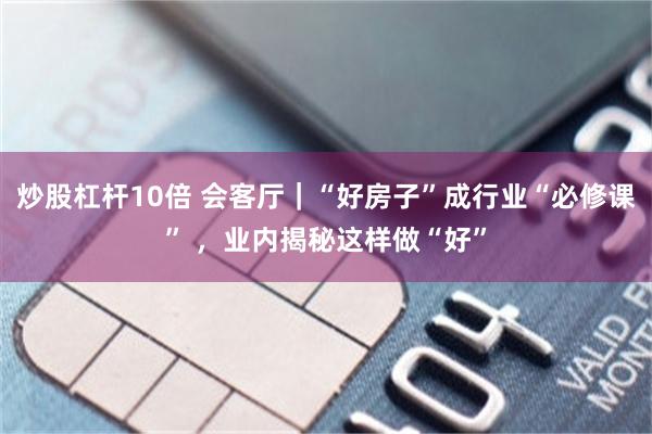 炒股杠杆10倍 会客厅｜“好房子”成行业“必修课” ，业内揭秘这样做“好”