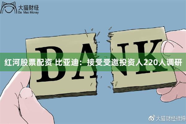 红河股票配资 比亚迪：接受受邀投资人220人调研