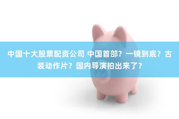 中国十大股票配资公司 中国首部？一镜到底？古装动作片？国内导演拍出来了？