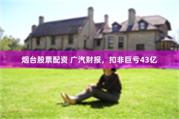 烟台股票配资 广汽财报，扣非巨亏43亿
