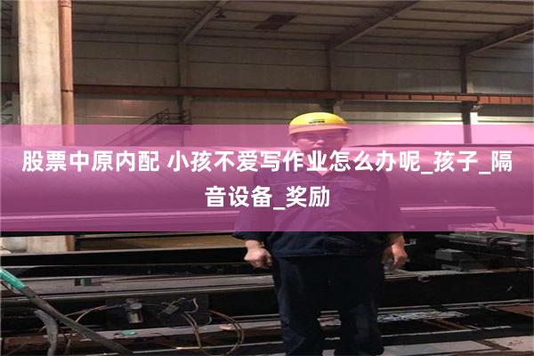 股票中原内配 小孩不爱写作业怎么办呢_孩子_隔音设备_奖励