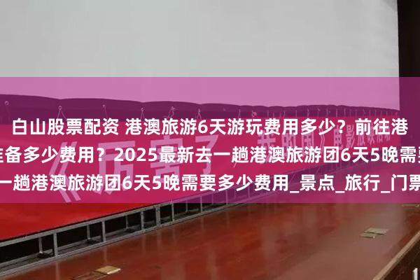 白山股票配资 港澳旅游6天游玩费用多少？前往港澳旅游六天旅游需要准备多少费用？2025最新去一趟港澳旅游团6天5晚需要多少费用_景点_旅行_门票