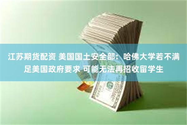 江苏期货配资 美国国土安全部：哈佛大学若不满足美国政府要求 可能无法再招收留学生