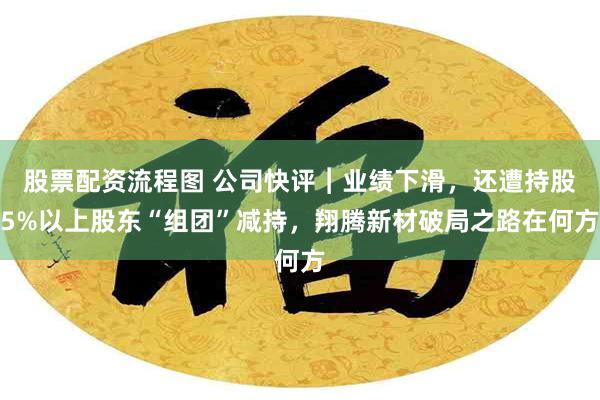 股票配资流程图 公司快评︱业绩下滑，还遭持股5%以上股东“组团”减持，翔腾新材破局之路在何方