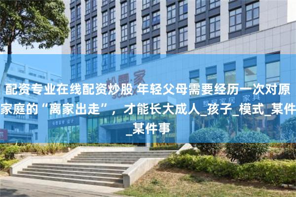 配资专业在线配资炒股 年轻父母需要经历一次对原生家庭的“离家出走”，才能长大成人_孩子_模式_某件事