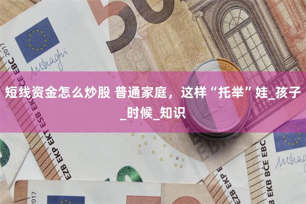 短线资金怎么炒股 普通家庭，这样“托举”娃_孩子_时候_知识