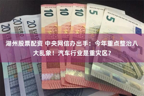 湖州股票配资 中央网信办出手：今年重点整治八大乱象！汽车行业是重灾区？