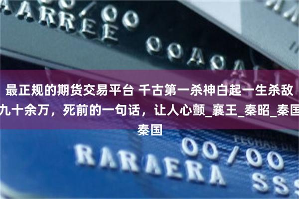最正规的期货交易平台 千古第一杀神白起一生杀敌九十余万，死前的一句话，让人心颤_襄王_秦昭_秦国