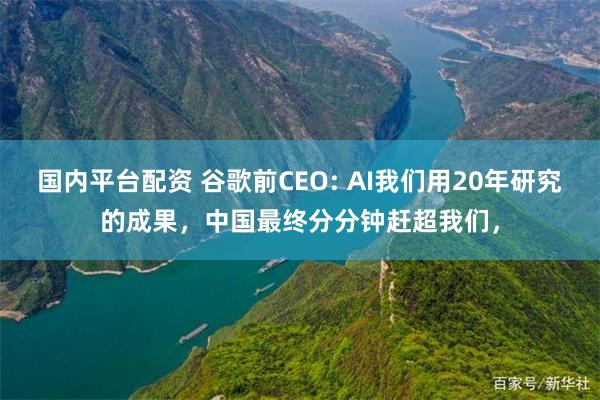 国内平台配资 谷歌前CEO: AI我们用20年研究的成果，中国最终分分钟赶超我们，