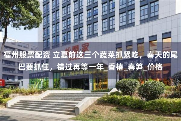福州股票配资 立夏前这三个蔬菜抓紧吃，春天的尾巴要抓住，错过再等一年_香椿_春笋_价格