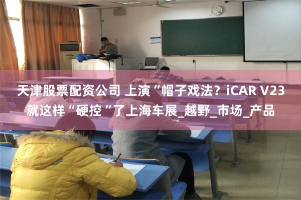 天津股票配资公司 上演“帽子戏法？iCAR V23就这样“硬控“了上海车展_越野_市场_产品