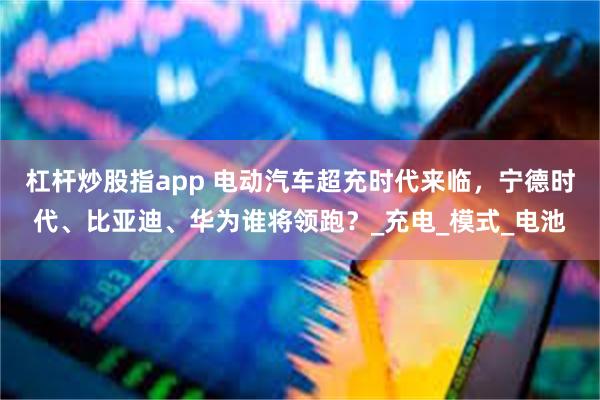 杠杆炒股指app 电动汽车超充时代来临，宁德时代、比亚迪、华为谁将领跑？_充电_模式_电池