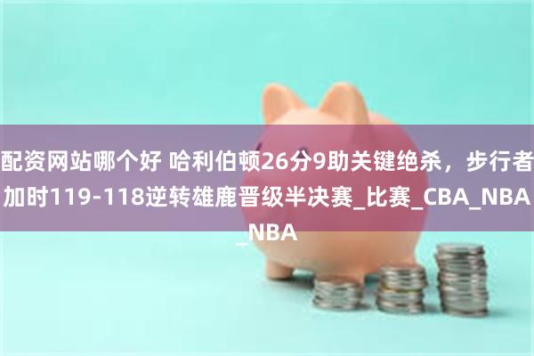 配资网站哪个好 哈利伯顿26分9助关键绝杀，步行者加时119-118逆转雄鹿晋级半决赛_比赛_CBA_NBA