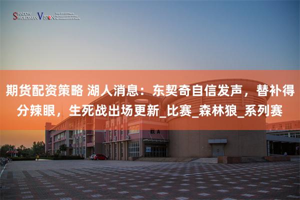 期货配资策略 湖人消息：东契奇自信发声，替补得分辣眼，生死战出场更新_比赛_森林狼_系列赛