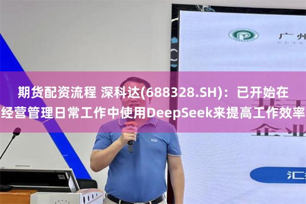 期货配资流程 深科达(688328.SH)：已开始在经营管理日常工作中使用DeepSeek来提高工作效率