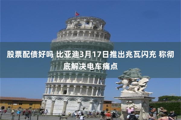 股票配债好吗 比亚迪3月17日推出兆瓦闪充 称彻底解决电车痛点