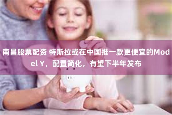 南昌股票配资 特斯拉或在中国推一款更便宜的Model Y，配置简化，有望下半年发布