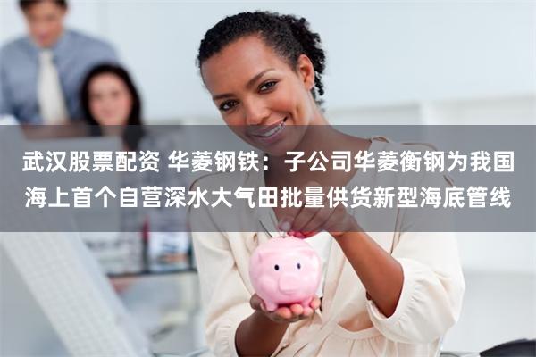 武汉股票配资 华菱钢铁：子公司华菱衡钢为我国海上首个自营深水大气田批量供货新型海底管线