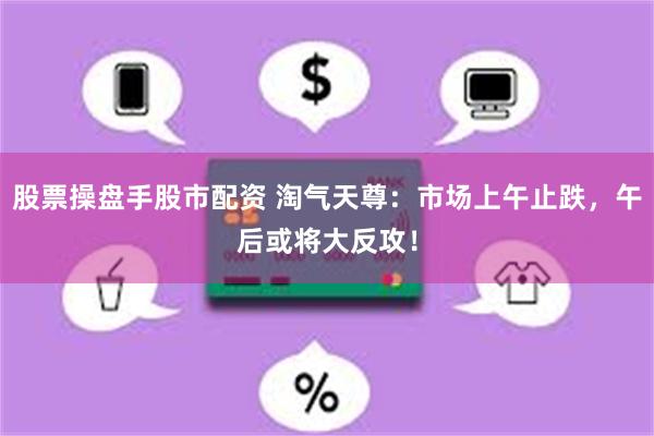 股票操盘手股市配资 淘气天尊：市场上午止跌，午后或将大反攻！