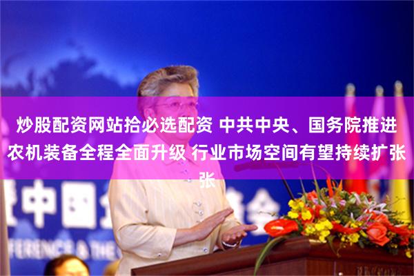 炒股配资网站拾必选配资 中共中央、国务院推进农机装备全程全面升级 行业市场空间有望持续扩张