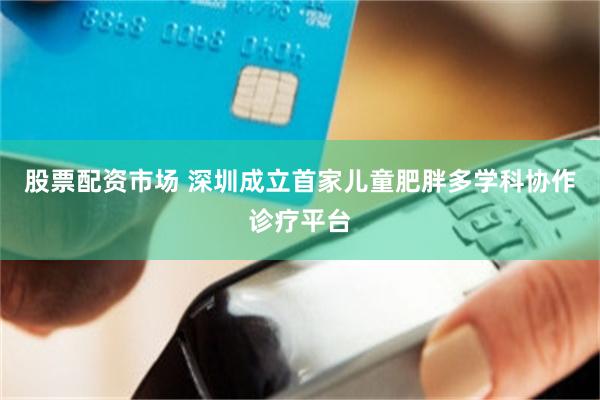 股票配资市场 深圳成立首家儿童肥胖多学科协作诊疗平台