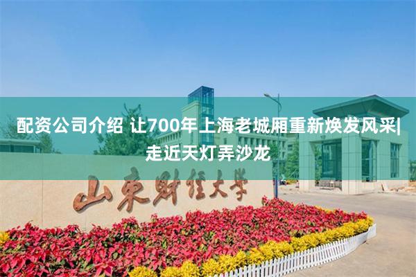 配资公司介绍 让700年上海老城厢重新焕发风采|走近天灯弄沙龙