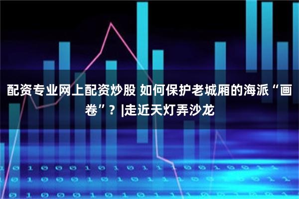配资专业网上配资炒股 如何保护老城厢的海派“画卷”？|走近天灯弄沙龙