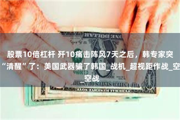 股票10倍杠杆 歼10痛击阵风7天之后，韩专家突然“清醒”了：美国武器骗了韩国_战机_超视距作战_空战