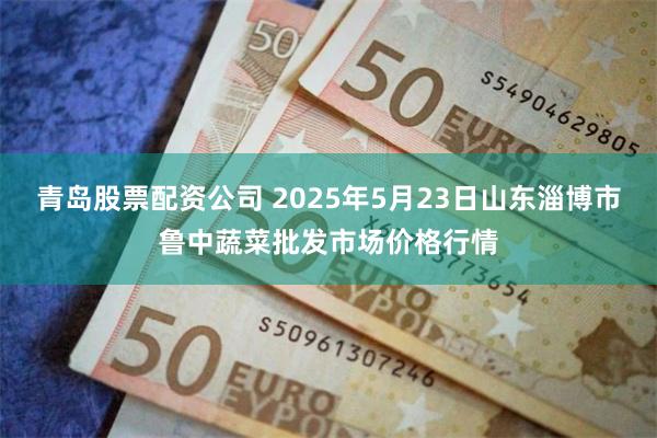 青岛股票配资公司 2025年5月23日山东淄博市鲁中蔬菜批发市场价格行情