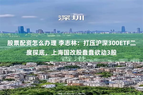 股票配资怎么办理 李志林：打压沪深300ETF二度探底，上海国改股蠢蠢欲动3股
