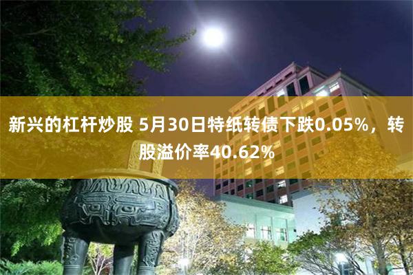 新兴的杠杆炒股 5月30日特纸转债下跌0.05%，转股溢价率40.62%