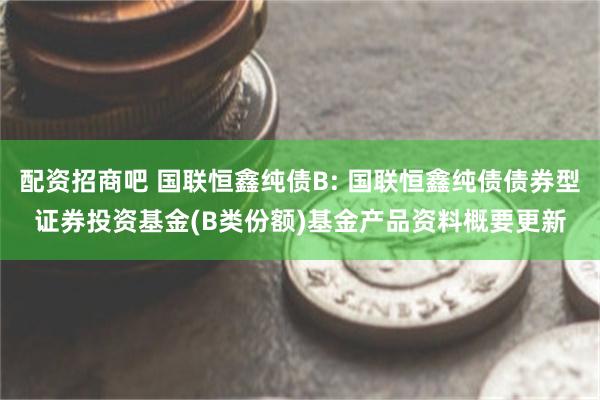 配资招商吧 国联恒鑫纯债B: 国联恒鑫纯债债券型证券投资基金(B类份额)基金产品资料概要更新