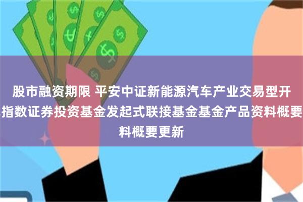 股市融资期限 平安中证新能源汽车产业交易型开放式指数证券投资基金发起式联接基金基金产品资料概要更新