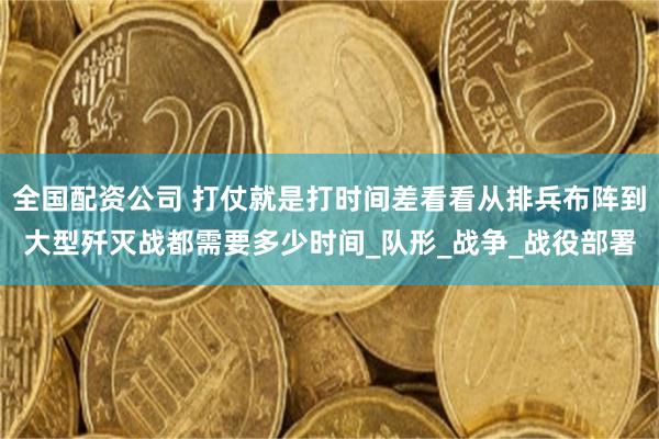 全国配资公司 打仗就是打时间差看看从排兵布阵到大型歼灭战都需要多少时间_队形_战争_战役部署