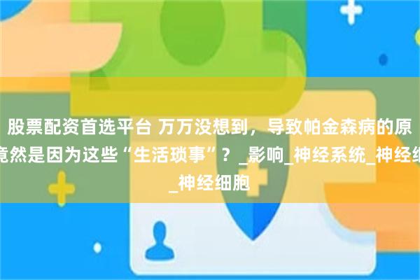 股票配资首选平台 万万没想到，导致帕金森病的原因竟然是因为这些“生活琐事”？_影响_神经系统_神经细胞