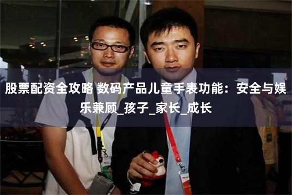 股票配资全攻略 数码产品儿童手表功能：安全与娱乐兼顾_孩子_家长_成长