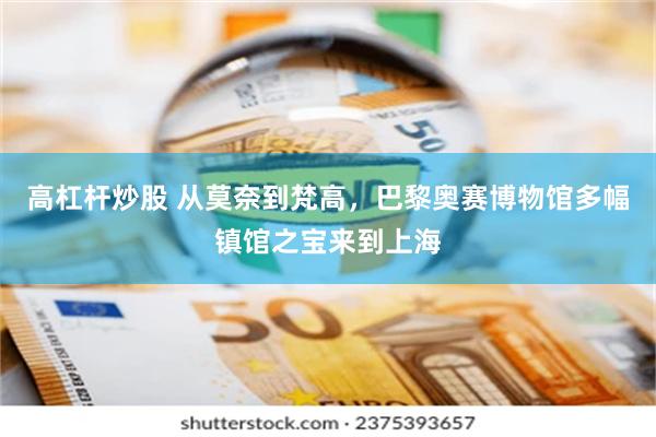 高杠杆炒股 从莫奈到梵高，巴黎奥赛博物馆多幅镇馆之宝来到上海